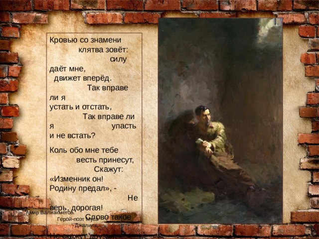 Кровью со знамени клятва зовёт: силу даёт мне, движет вперёд. Так вправе ли я устать и отстать, Так вправе ли я упасть и не встать? Коль обо мне тебе весть принесут, Скажут: «Изменник он! Родину предал», - Не верь, дорогая! Слово такое Не скажут друзья, Если любят меня. Амир Валиахметов. Герой-поэт Муса Джалиль. 