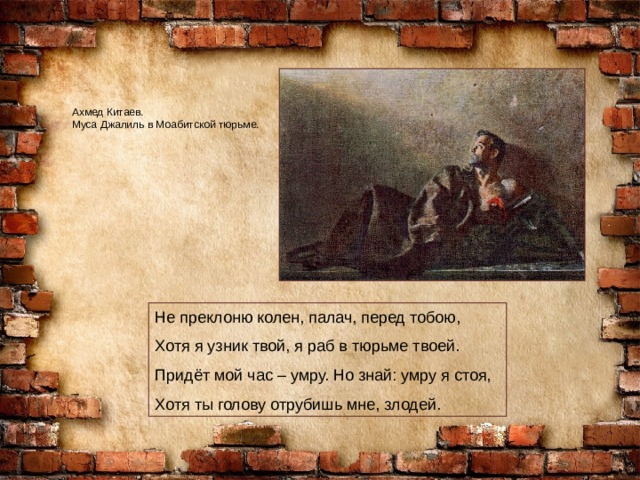 Ахмед Китаев. Муса Джалиль в Моабитской тюрьме. Не преклоню колен, палач, перед тобою, Хотя я узник твой, я раб в тюрьме твоей. Придёт мой час – умру. Но знай: умру я стоя, Хотя ты голову отрубишь мне, злодей. 