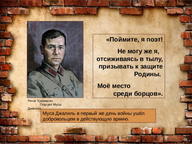 «Поймите, я поэт! Не могу же я, отсиживаясь в тылу, призывать к защите Родины. Моё место среди борцов». Ринат Курамшин. Портрет Мусы Джалиля Муса Джалиль в первый же день войны ушёл добровольцем в действующую армию. 