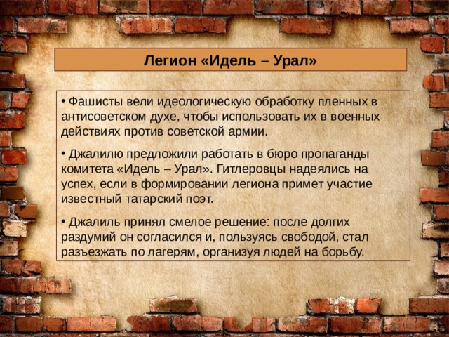 Легион «Идель – Урал»  Фашисты вели идеологическую обработку пленных в антисоветском духе, чтобы использовать их в военных действиях против советской армии.  Джалилю предложили работать в бюро пропаганды комитета «Идель – Урал». Гитлеровцы надеялись на успех, если в формировании легиона примет участие известный татарский поэт.  Джалиль принял смелое решение: после долгих раздумий он согласился и, пользуясь свободой, стал разъезжать по лагерям, организуя людей на борьбу. 