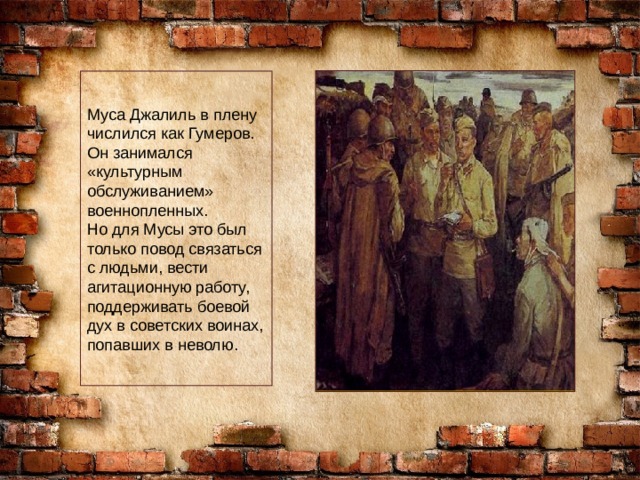 Муса Джалиль в плену числился как Гумеров. Он занимался «культурным обслуживанием» военнопленных. Но для Мусы это был только повод связаться с людьми, вести агитационную работу, поддерживать боевой дух в советских воинах, попавших в неволю. 