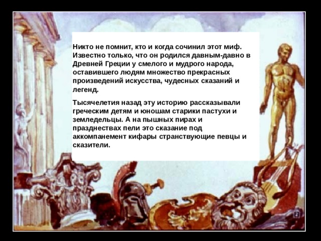 Никто не помнит, кто и когда сочинил этот миф. Известно только, что он родился давным-давно в Древней Греции у смелого и мудрого народа, оставившего людям множество прекрасных произведений искусства, чудесных сказаний и легенд. Тысячелетия назад эту историю рассказывали греческим детям и юношам старики пастухи и земледельцы. А на пышных пирах и празднествах пели это сказание под аккомпанемент кифары странствующие певцы и сказители. 