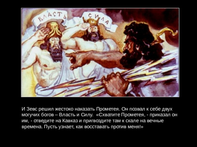 И Зевс решил жестоко наказать Прометея. Он позвал к себе двух могучих богов – Власть и Силу. «Схватите Прометея, - приказал он им, - отведите на Кавказ и пригвоздите там к скале на вечные времена. Пусть узнает, как восставать против меня!» 
