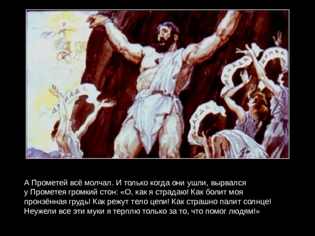 А Прометей всё молчал. И только когда они ушли, вырвался у Прометея громкий стон: «О, как я страдаю! Как болит моя пронзённая грудь! Как режут тело цепи! Как страшно палит солнце! Неужели все эти муки я терплю только за то, что помог людям!» 