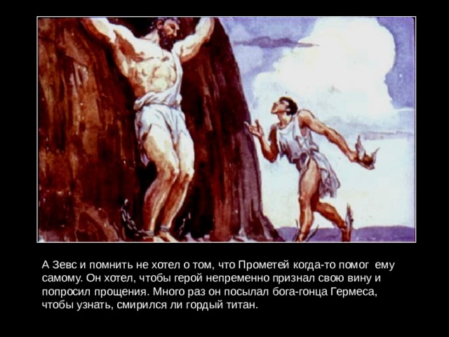 А Зевс и помнить не хотел о том, что Прометей когда-то помог ему самому. Он хотел, чтобы герой непременно признал свою вину и попросил прощения. Много раз он посылал бога-гонца Гермеса, чтобы узнать, смирился ли гордый титан. 