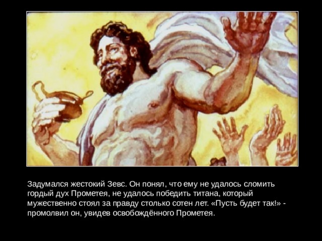 Задумался жестокий Зевс. Он понял, что ему не удалось сломить гордый дух Прометея, не удалось победить титана, который мужественно стоял за правду столько сотен лет. «Пусть будет так!» - промолвил он, увидев освобождённого Прометея. 