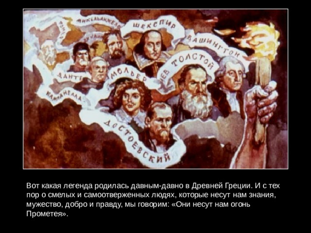 Вот какая легенда родилась давным-давно в Древней Греции. И с тех пор о смелых и самоотверженных людях, которые несут нам знания, мужество, добро и правду, мы говорим: «Они несут нам огонь Прометея». 