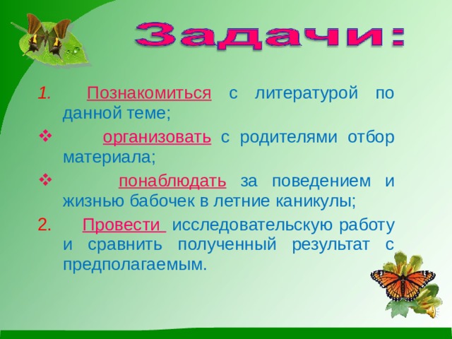    1 . Познакомиться  с литературой по данной теме; 1 . Познакомиться  с литературой по данной теме;  организовать  с родителями отбор материала;  организовать  с родителями отбор материала;  понаблюдать  за поведением и жизнью бабочек в летние каникулы;  понаблюдать  за поведением и жизнью бабочек в летние каникулы; 2. Провести   исследовательскую работу и сравнить полученный результат с предполагаемым. 2. Провести   исследовательскую работу и сравнить полученный результат с предполагаемым. 