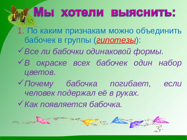 1. По каким признакам можно объединить бабочек в группы ( гипотезы ): Все ли бабочки одинаковой формы. В окраске всех бабочек один набор цветов. Почему бабочка погибает, если человек подержал её в руках. Как появляется бабочка. 