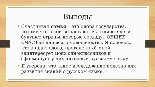 Выводы Счастливая  семья  – это опора государства, потому что в ней вырастают счастливые дети – будущее страны, которые создадут ОБЩЕЕ СЧАСТЬЕ для всего человечества. Я надеюсь, что анализ слова, проведенный мной, заинтересует моих одноклассников и сформирует у них интерес к русскому языку. Я уверена, что такое исследование полезно для развития знаний о русском языке. 