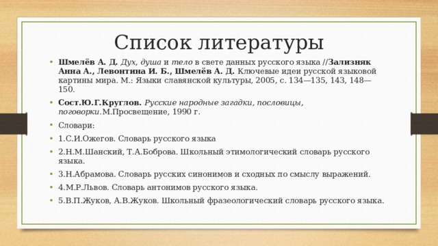 Список литературы Шмелёв А. Д.   Дух ,  душа  и  тело  в свете данных русского языка // Зализняк Анна А., Левонтина И. Б., Шмелёв А. Д.  Ключевые идеи русской языковой картины мира. М.: Языки славянской культуры, 2005, с. 134—135, 143, 148—150. Сост.Ю.Г.Круглов.  Русские народные загадки, пословицы, поговорки. М.Просвещение, 1990 г. Словари: 1.С.И.Ожегов. Словарь русского языка 2.Н.М.Шанский, Т.А.Боброва. Школьный этимологический словарь русского языка. 3.Н.Абрамова. Словарь русских синонимов и сходных по смыслу выражений. 4.М.Р.Львов. Словарь антонимов русского языка. 5.В.П.Жуков, А.В.Жуков. Школьный фразеологический словарь русского языка. 