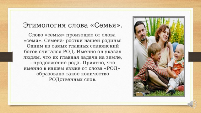 Этимология слова «Семья». Слово «семья» произошло от слова «семя». Семена- ростки нашей родины! Одним из самых главных славянский богов считался РОД. Именно он указал людям, что их главная задача на земле, - продолжение рода. Приятно, что именно в нашем языке от слова «РОД» образовано такое количество РОДственных слов. 