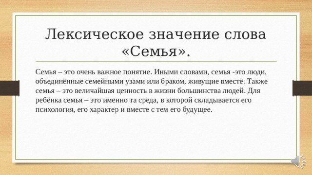 Лексическое значение слова «Семья». Семья – это очень важное понятие. Иными словами, семья -это люди, объединённые семейными узами или браком, живущие вместе. Также семья – это величайшая ценность в жизни большинства людей. Для ребёнка семья – это именно та среда, в которой складывается его психология, его характер и вместе с тем его будущее. 