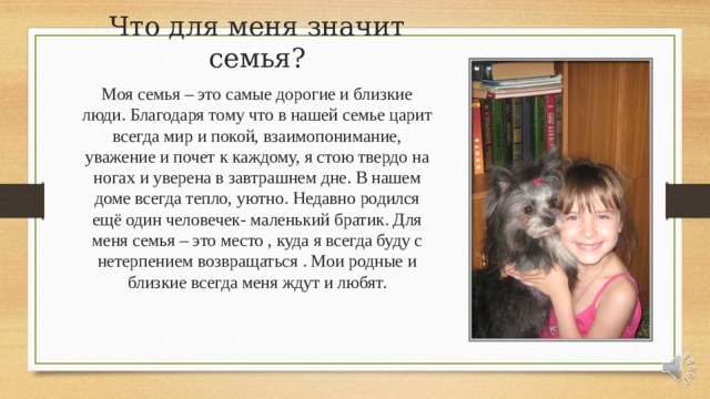 Что для меня значит семья? Моя семья – это самые дорогие и близкие люди. Благодаря тому что в нашей семье царит всегда мир и покой, взаимопонимание, уважение и почет к каждому, я стою твердо на ногах и уверена в завтрашнем дне. В нашем доме всегда тепло, уютно. Недавно родился ещё один человечек- маленький братик. Для меня семья – это место , куда я всегда буду с нетерпением возвращаться . Мои родные и близкие всегда меня ждут и любят. 