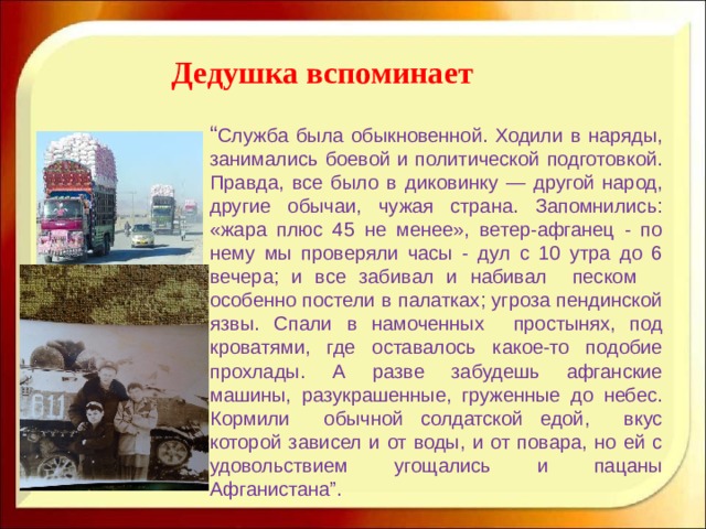 Дедушка вспоминает “ Служба была обыкновенной. Ходили в наряды, занимались боевой и политической подготовкой. Правда, все было в диковинку — другой народ, другие обычаи, чужая страна. Запомнились: «жара плюс 45 не менее», ветер-афганец - по нему мы проверяли часы - дул с 10 утра до 6 вечера; и все забивал и набивал песком особенно постели в палатках; угроза пендинской язвы. Спали в намоченных простынях, под кроватями, где оставалось какое-то подобие прохлады. А разве забудешь афганские машины, разукрашенные, груженные до небес. Кормили обычной солдатской едой, вкус которой зависел и от воды, и от повара, но ей с удовольствием угощались и пацаны Афганистана ” . 