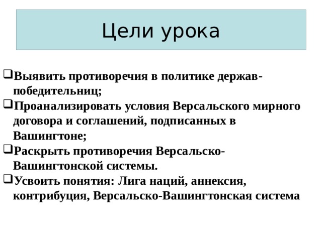 Цели урока Выявить противоречия в политике держав-победительниц; Проанализировать условия Версальского мирного договора и соглашений, подписанных в Вашингтоне; Раскрыть противоречия Версальско-Вашингтонской системы.  Усвоить понятия: Лига наций, аннексия, контрибуция, Версальско-Вашингтонская система 
