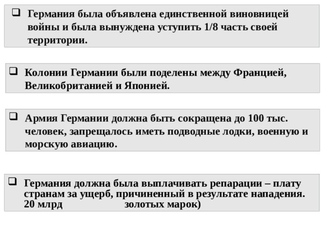 Германия была объявлена единственной виновницей войны и была вынуждена уступить 1/8 часть своей территории. Колонии Германии были поделены между Францией, Великобританией и Японией. Армия Германии должна быть сокращена до 100 тыс. человек, запрещалось иметь подводные лодки, военную и морскую авиацию. Германия должна была выплачивать репарации – плату странам за ущерб, причиненный в результате нападения. 20 млрд золотых марок) 