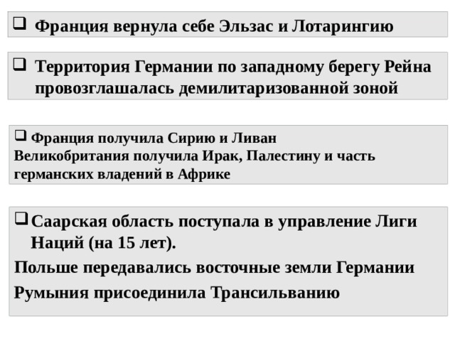 Франция вернула себе Эльзас и Лотарингию Территория Германии по западному берегу Рейна провозглашалась демилитаризованной зоной Франция получила Сирию и Ливан Великобритания получила Ирак, Палестину и часть германских владений в Африке Саарская область поступала в управление Лиги Наций (на 15 лет). Польше передавались восточные земли Германии Румыния присоединила Трансильванию 