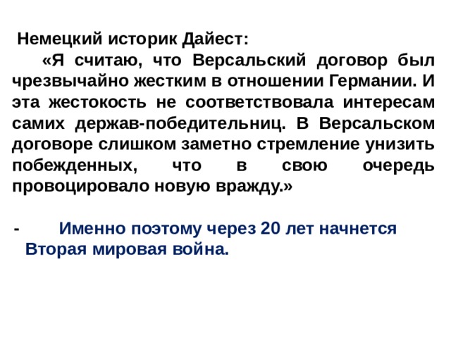   Немецкий историк Дайест:     «Я считаю, что Версальский договор был чрезвычайно жестким в отношении Германии. И эта жестокость не соответствовала интересам самих держав-победительниц. В Версальском договоре слишком заметно стремление унизить побежденных, что в свою очередь провоцировало новую вражду.»  -         Именно поэтому через 20 лет начнется Вторая мировая война. 