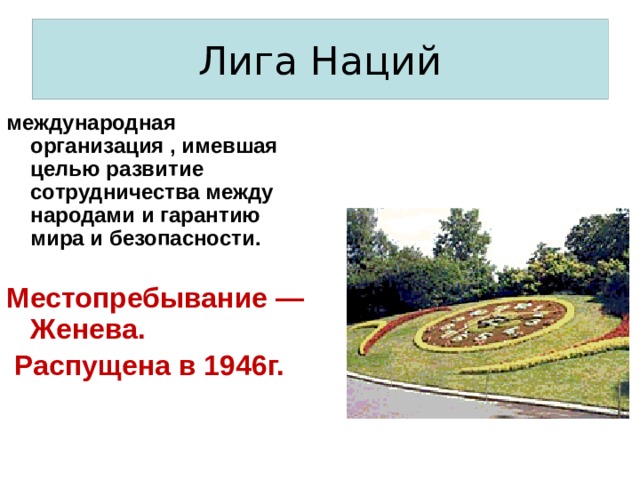 Лига Наций международная организация , имевшая целью развитие сотрудничества между народами и гарантию мира и безопасности.  Местопребывание — Женева.  Распущена в 1946г. 