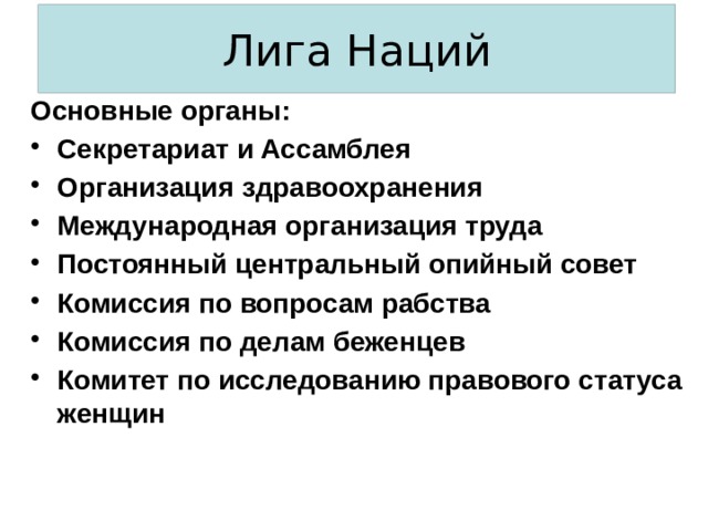 Лига Наций Основные органы: Секретариат и Ассамблея Организация здравоохранения Международная организация труда Постоянный центральный опийный совет Комиссия по вопросам рабства Комиссия по делам беженцев Комитет по исследованию правового статуса женщин 