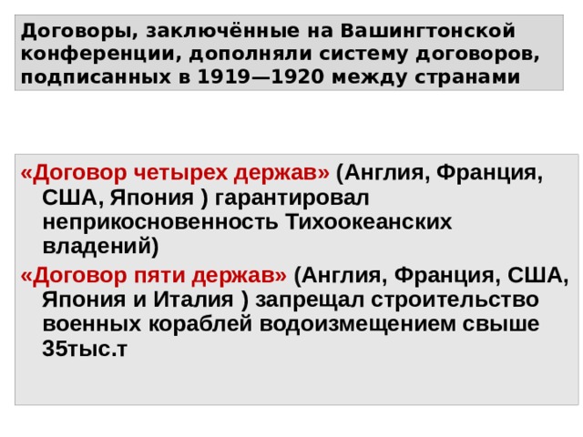 Договоры, заключённые на Вашингтонской конференции, дополняли систему договоров, подписанных в 1919—1920 между странами «Договор четырех держав» ( Англия, Франция, США, Япония ) гарантировал неприкосновенность Тихоокеанских владений) «Договор пяти держав» ( Англия, Франция, США, Япония и Италия ) запрещал строительство военных кораблей водоизмещением свыше 35тыс.т 