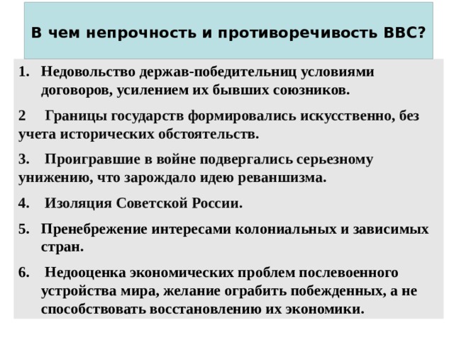  В чем непрочность и противоречивость ВВС?   Недовольство держав-победительниц условиями договоров, усилением их бывших союзников. Недовольство держав-победительниц условиями договоров, усилением их бывших союзников. 2 Границы государств формировались искусственно, без учета исторических обстоятельств. 3. Проигравшие в войне подвергались серьезному унижению, что зарождало идею реваншизма. 4. Изоляция Советской России. Пренебрежение интересами колониальных и зависимых стран.  Недооценка экономических проблем послевоенного устройства мира, желание ограбить побежденных, а не способствовать восстановлению их экономики. Пренебрежение интересами колониальных и зависимых стран.  Недооценка экономических проблем послевоенного устройства мира, желание ограбить побежденных, а не способствовать восстановлению их экономики. 