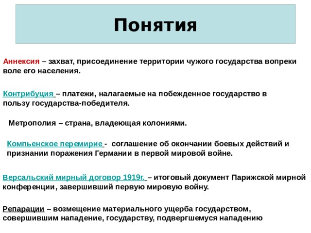  Понятия   Аннексия – захват, присоединение территории чужого государства вопреки воле его населения. Контрибуция  – платежи, налагаемые на побежденное государство в пользу государства-победителя. Метрополия – страна, владеющая колониями. Компьенское перемирие  - соглашение об окончании боевых действий и признании поражения Германии в первой мировой войне. Версальский мирный договор 1919г.  – итоговый документ Парижской мирной конференции, завершивший первую мировую войну. Репарации – возмещение материального ущерба государством, совершившим нападение, государству, подвергшемуся нападению 