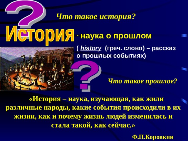 Что такое история?  наука о прошлом  ( history   ( греч. слово) – рассказ о прошлых событиях) Что такое прошлое?  «История – наука, изучающая, как жили различные народы, какие события происходили в их жизни, как и почему жизнь людей изменилась и стала такой, как сейчас.»  Ф.П.Коровкин 