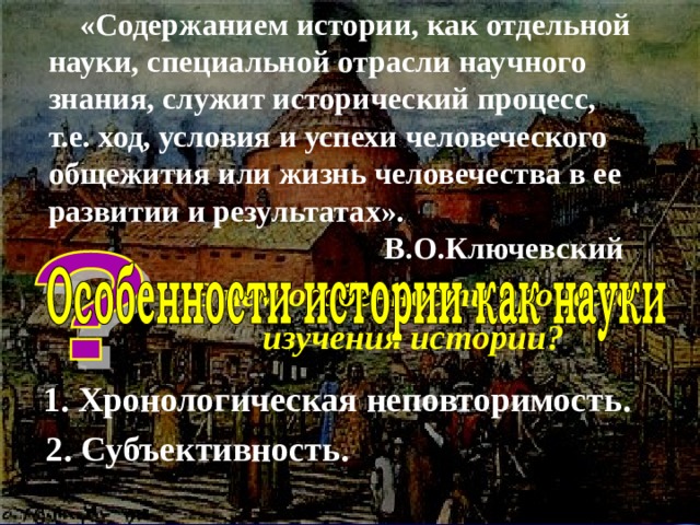  «Содержанием истории, как отдельной науки, специальной отрасли научного знания, служит исторический процесс, т.е. ход, условия и успехи человеческого общежития или жизнь человечества в ее развитии и результатах».  В.О.Ключевский В чем особенности процесса изучения истории? 1. Хронологическая неповторимость.  2. Субъективность. 