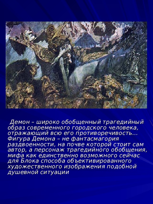  Демон – широко обобщенный трагедийный образ современного городского человека, отражающий всю его противоречивость… Фигура Демона – не фантасмагория раздвоенности, на почве которой стоит сам автор, а персонаж трагедийного обобщения, мифа как единственно возможного сейчас для Блока способа объективированного художественного изображения подобной душевной ситуации 