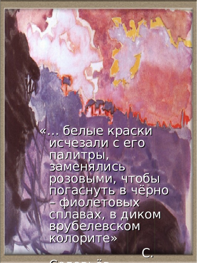 «… белые краски исчезали с его палитры, заменялись розовыми, чтобы погаснуть в чёрно – фиолетовых сплавах, в диком врубелевском колорите»  С. Соловьёв 