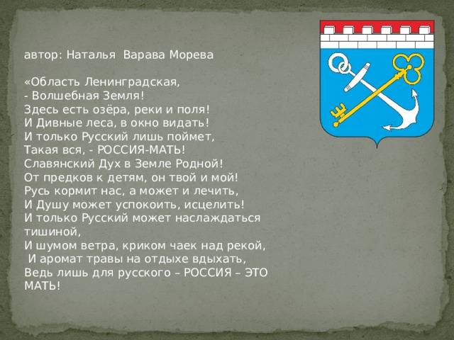 автор: Наталья Варава Морева  «Область Ленинградская,  - Волшебная Земля!  Здесь есть озёра, реки и поля!  И Дивные леса, в окно видать!  И только Русский лишь поймет,  Такая вся, - РОССИЯ-МАТЬ!  Славянский Дух в Земле Родной!  От предков к детям, он твой и мой! Русь кормит нас, а может и лечить, И Душу может успокоить, исцелить! И только Русский может наслаждаться тишиной, И шумом ветра, криком чаек над рекой,  И аромат травы на отдыхе вдыхать, Ведь лишь для русского – РОССИЯ – ЭТО МАТЬ!   