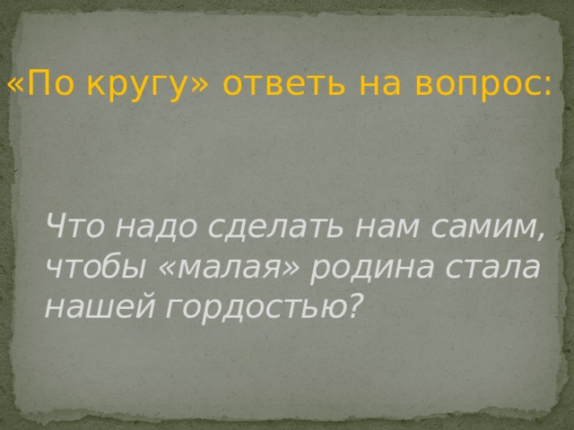 «По кругу» ответь на вопрос: Что надо сделать нам самим, чтобы «малая» родина стала нашей гордостью? 