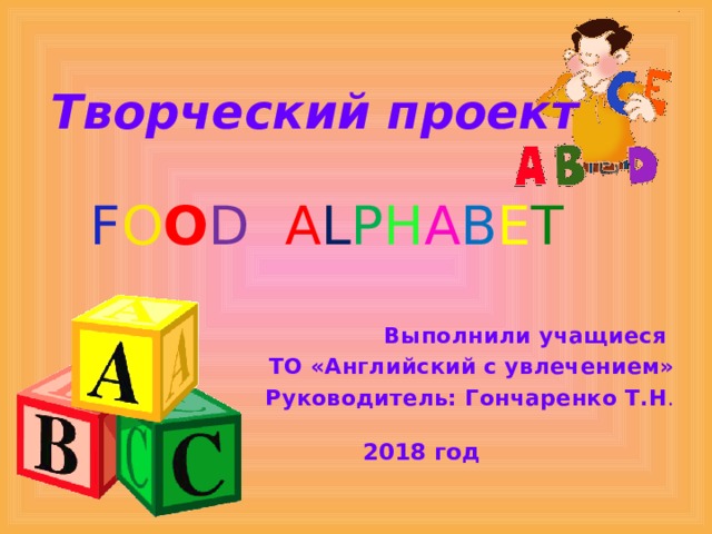 Творческий проект F O O D A L P H A B E T Выполнили учащиеся ТО «Английский с увлечением» Руководитель: Гончаренко Т.Н .  2018 год 