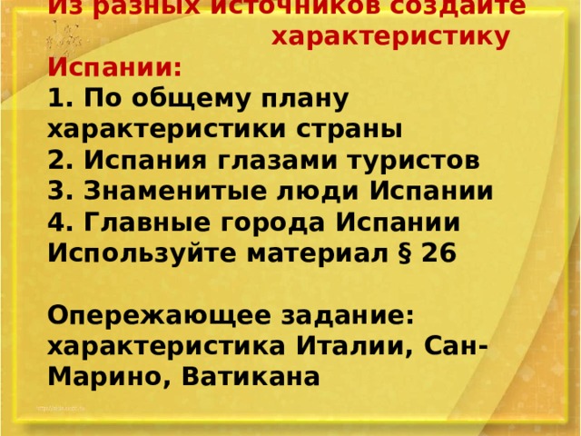 Из разных источников создайте характеристику Испании:  1. По общему плану характеристики страны  2. Испания глазами туристов  3. Знаменитые люди Испании  4. Главные города Испании  Используйте материал § 26   Опережающее задание: характеристика Италии, Сан-Марино, Ватикана   