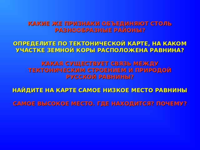 КАКИЕ ЖЕ ПРИЗНАКИ ОБЪЕДИНЯЮТ СТОЛЬ РАЗНООБРАЗНЫЕ РАЙОНЫ?   ОПРЕДЕЛИТЕ ПО ТЕКТОНИЧЕСКОЙ КАРТЕ, НА КАКОМ УЧАСТКЕ ЗЕМНОЙ КОРЫ РАСПОЛОЖЕНА РАВНИНА?   КАКАЯ СУЩЕСТВУЕТ СВЯЗЬ МЕЖДУ ТЕКТОНИЧЕСКИМ СТРОЕНИЕМ И ПРИРОДОЙ РУССКОЙ РАВНИНЫ?   НАЙДИТЕ НА КАРТЕ САМОЕ НИЗКОЕ МЕСТО РАВНИНЫ   САМОЕ ВЫСОКОЕ МЕСТО. ГДЕ НАХОДИТСЯ? ПОЧЕМУ? 
