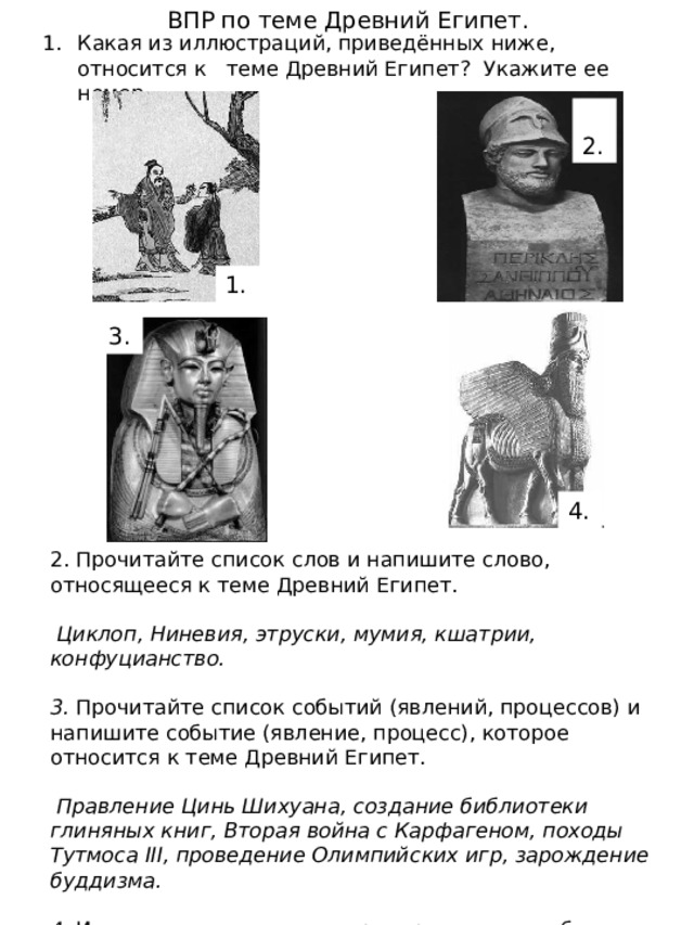 ВПР по теме Древний Египет. Какая из иллюстраций, приведённых ниже, относится к теме Древний Египет? Укажите ее номер.  2. 1. 3. 4. 2. Прочитайте список слов и напишите слово, относящееся к теме Древний Египет.  Циклоп, Ниневия, этруски, мумия, кшатрии, конфуцианство.  3. Прочитайте список событий (явлений, процессов) и напишите событие (явление, процесс), которое относится к теме Древний Египет.  Правление Цинь Шихуана, создание библиотеки глиняных книг, Вторая война с Карфагеном, походы Тутмоса III, проведение Олимпийских игр, зарождение буддизма.  4. Используя знания по истории, расскажите об этом событии (явлении, процессе). Ваш рассказ должен содержать не менее двух исторических фактов. 