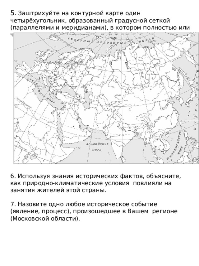 5 . Заштрихуйте на контурной карте один четырёхугольник, образованный градусной сеткой (параллелями и меридианами), в котором полностью или частично располагался Древний Египет. 6. Используя знания исторических фактов, объясните, как природно-климатические условия повлияли на занятия жителей этой страны. 7. Назовите одно любое историческое событие (явление, процесс), произошедшее в Вашем регионе (Московской области). 