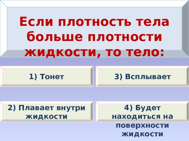 Если плотность тела больше плотности жидкости, то тело: 1) Т онет 3) В сплывает 2) П лавает внутри жидкости 4) Б удет находиться на поверхности жидкости 