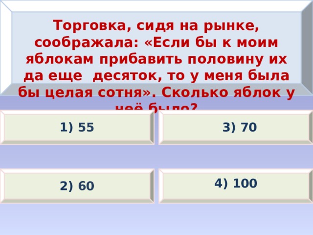 Торговка, сидя на рынке, соображала: «Если бы к моим яблокам прибавить половину их да еще десяток, то у меня была бы целая сотня». Сколько яблок у неё было? 1) 55 3) 70 4) 100 2) 60 