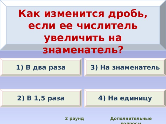 Как изменится дробь, если ее числитель увеличить на знаменатель? 1) В два раза 3) На знаменатель 2) В 1,5 раза 4) На единицу Дополнительные вопросы 2 раунд 