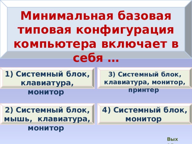 Минимальная базовая типовая конфигурация компьютера включает в себя … 1) Системный блок, клавиатура, монитор 3) Системный блок, клавиатура, монитор, принтер 2) Системный блок, мышь, клавиатура, монитор 4) Системный блок, монитор Выход  