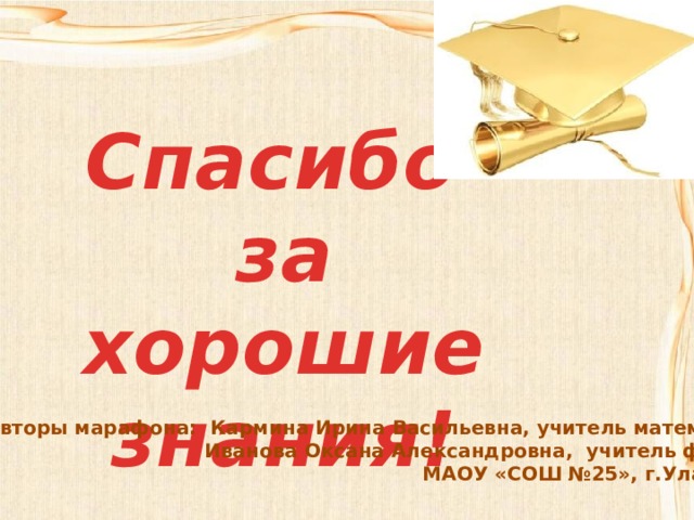 Спасибо за хорошие знания! Авторы марафона: Кармина Ирина Васильевна, учитель математики Иванова Оксана Александровна, учитель физики МАОУ «СОШ №25», г.Улан-Удэ 