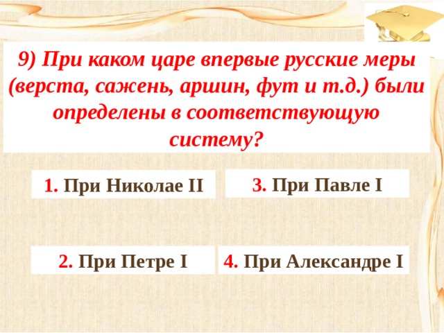 9) При каком царе впервые русские меры (верста, сажень, аршин, фут и т.д.) были определены в соответствующую систему? 3. При Павле I 1. При Николае II 4. При Александре I 2. При Петре I 