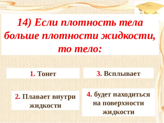 14) Если плотность тела больше плотности жидкости, то тело: 3. Всплывает 1. Тонет 4. будет находиться на поверхности жидкости 2. Плавает внутри жидкости 