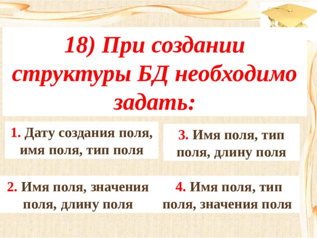 18) При создании структуры БД необходимо задать: 1. Дату создания поля, имя поля, тип поля 3. Имя поля, тип поля, длину поля 4. Имя поля, тип поля, значения поля 2. Имя поля, значения поля, длину поля 