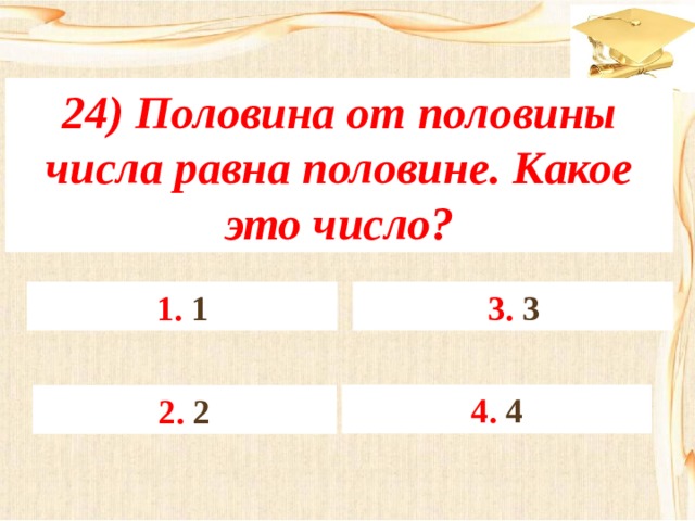 24) Половина от половины числа равна половине. Какое это число? 3. 3 1. 1 4. 4 2. 2 