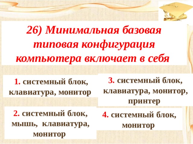 26) Минимальная базовая типовая конфигурация компьютера включает в себя 3. системный блок, клавиатура, монитор, принтер 1. системный блок, клавиатура, монитор 2. системный блок, мышь, клавиатура, монитор 4. системный блок, монитор 