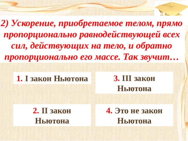 2) Ускорение, приобретаемое телом, прямо пропорционально равнодействующей всех сил, действующих на тело, и обратно пропорционально его массе. Так звучит… 3. III закон Ньютона 1. I закон Ньютона 4. Это не закон Ньютона 2. II закон Ньютона 